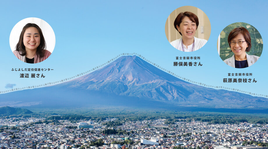 写真左から）・渡辺麗氏（ふじよしだ定住促進センター移住相談担当）/ 富士吉田市への移住相談窓口、空き家の利活用や地域おこし協力隊支援事業などを担うふじよしだ定住促進センターに所属。地域のキーマンとの豊富なネットワークを活かして、多くの移住者を受け入れてきた。 ・勝俣美香氏（富士吉田市役所富士山課長補佐）/ 富士山を軸とした市の観光部門を担う“富士山課“に所属。織物の街 富士吉田を象徴するイベント「ハタオリマチフェスティバル」の発起人でもあり、底抜けの明るさと未来志向で若者たちとの協働事業にも多く取り組む。 ・萩原美奈枝氏（富士吉田市役所ふるさと納税推進室長）/ 山梨県内トップの寄附額を誇る富士吉田市ふるさと納税事業を引っ張る、エネルギッシュな女性課長。数字よりも想いを大事に、寄附者の目線にたった温かい対応と地元を想う涙もろさ、富士吉田愛が持ち味。