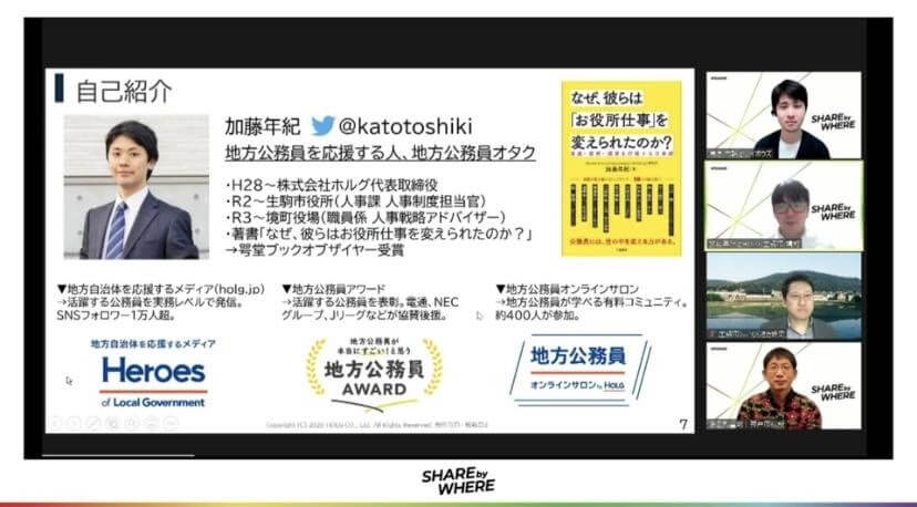 写真右上2番目＞ 加藤 年紀（Toshiki Katou） 株式会社ホルグ代表取締役、生駒市役所職員 /  2007年、株式会社LIFULLに新卒入社。2016年に独立し、株式会社ホルグを設立。地方自治体を応援するメディア『Heroes of Local Government』（2016年〜）、『地方公務員が本当にすごい！と思う地方公務員アワード』（2017年〜）を主宰、また地方公務員限定の有料コミュニティ『地方公務員オンラインサロン』（2019年〜）を運営。2020年から、生駒市役所職員として主に人事業務を担当している。