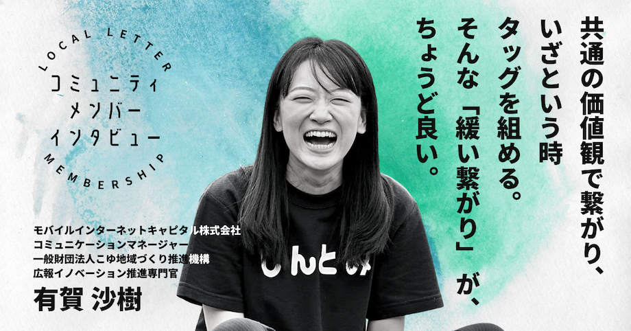 有賀 沙樹 さん モバイルインターネットキャピタル株式会社 コミュニケーションマネージャー、一般財団法人こゆ地域づくり推進機構 CCO / 教育系の営業、夢の国のキャスト、シニアヨガの指導、READYFOR(株)など様々な業界での経験を経て、フリーランスとして独立。2020年よりコミュニケーションマネージャーとしてMICに参画。Podcast制作など、投資先の広報支援を担当。また、2021年からは宮崎県新富町に惚れ込んで移住し、地域商社こゆ財団にて人材育成分野からまちづくり推進にも従事。